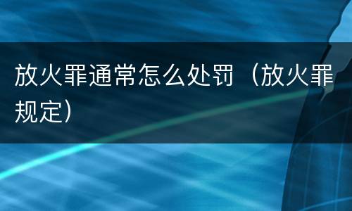放火罪通常怎么处罚（放火罪规定）