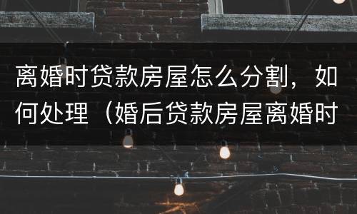 离婚时贷款房屋怎么分割，如何处理（婚后贷款房屋离婚时怎么分割,如何处理?）