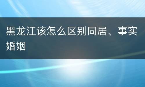 黑龙江该怎么区别同居、事实婚姻