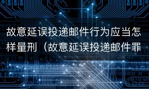 故意延误投递邮件行为应当怎样量刑（故意延误投递邮件罪的立案标准）