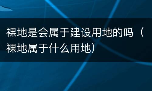 裸地是会属于建设用地的吗（裸地属于什么用地）