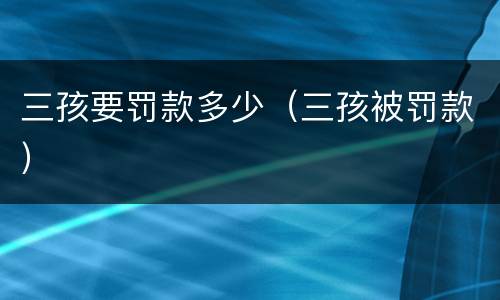 三孩要罚款多少（三孩被罚款）
