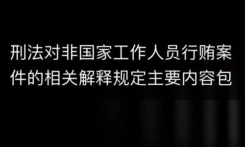 刑法对非国家工作人员行贿案件的相关解释规定主要内容包括什么