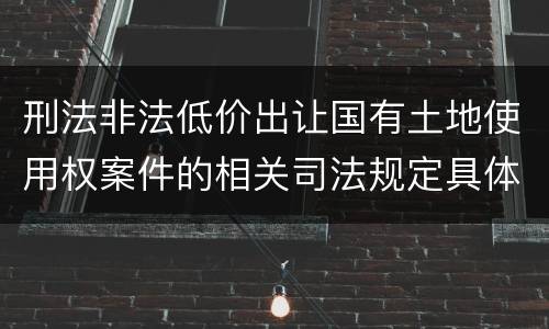 刑法非法低价出让国有土地使用权案件的相关司法规定具体有哪些主要内容