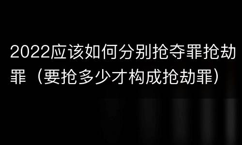 2022应该如何分别抢夺罪抢劫罪（要抢多少才构成抢劫罪）