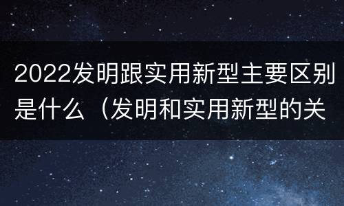 2022发明跟实用新型主要区别是什么（发明和实用新型的关系）