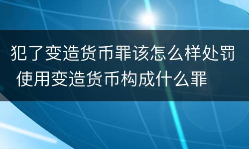 犯了变造货币罪该怎么样处罚 使用变造货币构成什么罪