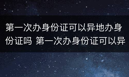 第一次办身份证可以异地办身份证吗 第一次办身份证可以异地办身份证吗要多少钱
