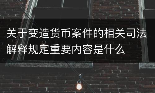 关于变造货币案件的相关司法解释规定重要内容是什么