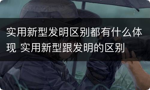 实用新型发明区别都有什么体现 实用新型跟发明的区别
