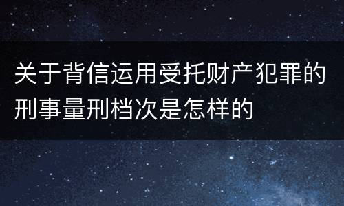 关于背信运用受托财产犯罪的刑事量刑档次是怎样的