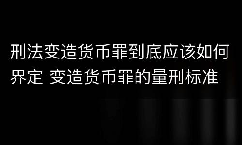 刑法变造货币罪到底应该如何界定 变造货币罪的量刑标准
