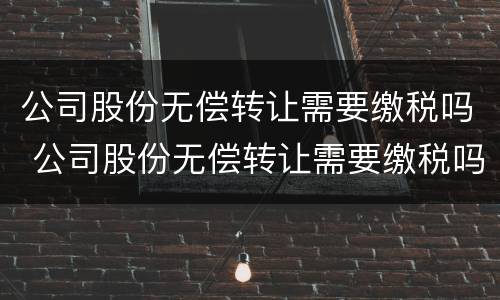 公司股份无偿转让需要缴税吗 公司股份无偿转让需要缴税吗