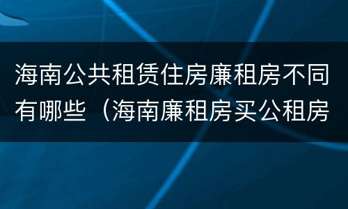 海南公共租赁住房廉租房不同有哪些（海南廉租房买公租房后悔了）