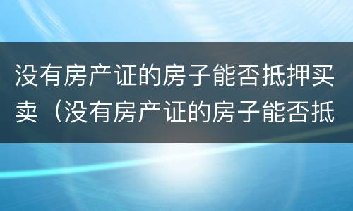 没有房产证的房子能否抵押买卖（没有房产证的房子能否抵押买卖呢）