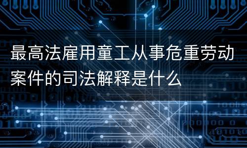最高法雇用童工从事危重劳动案件的司法解释是什么