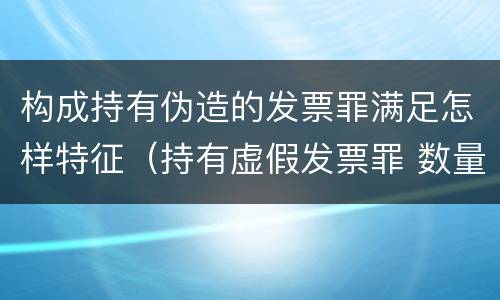 构成持有伪造的发票罪满足怎样特征（持有虚假发票罪 数量标准）
