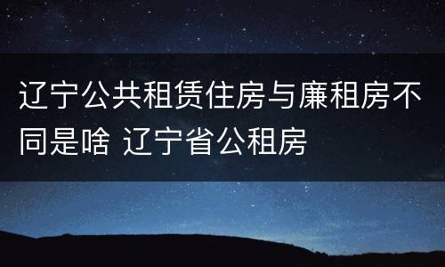 辽宁公共租赁住房与廉租房不同是啥 辽宁省公租房