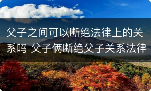 父子之间可以断绝法律上的关系吗 父子俩断绝父子关系法律支持吗?