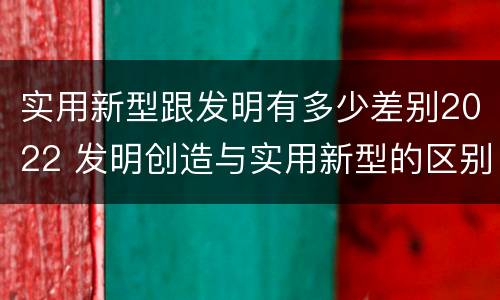 实用新型跟发明有多少差别2022 发明创造与实用新型的区别