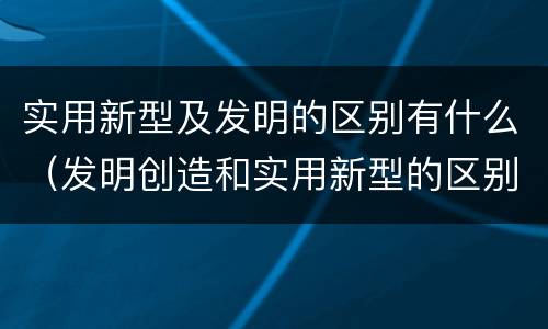 实用新型及发明的区别有什么（发明创造和实用新型的区别）
