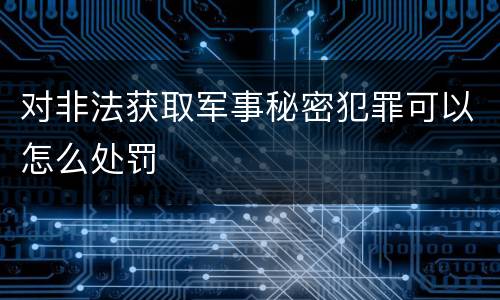 对非法获取军事秘密犯罪可以怎么处罚
