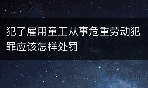 犯了雇用童工从事危重劳动犯罪应该怎样处罚