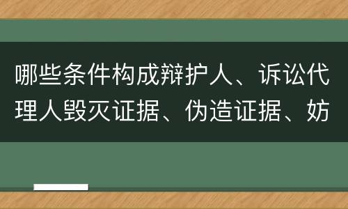 哪些条件构成辩护人、诉讼代理人毁灭证据、伪造证据、妨害作证罪
