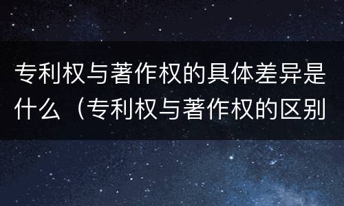 专利权与著作权的具体差异是什么（专利权与著作权的区别与联系）