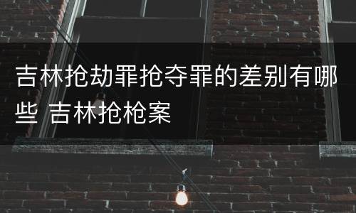 吉林抢劫罪抢夺罪的差别有哪些 吉林抢枪案