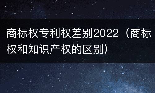 商标权专利权差别2022（商标权和知识产权的区别）