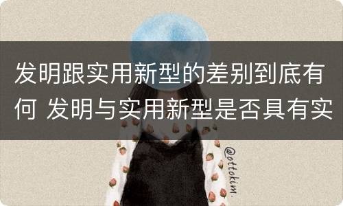 发明跟实用新型的差别到底有何 发明与实用新型是否具有实用性