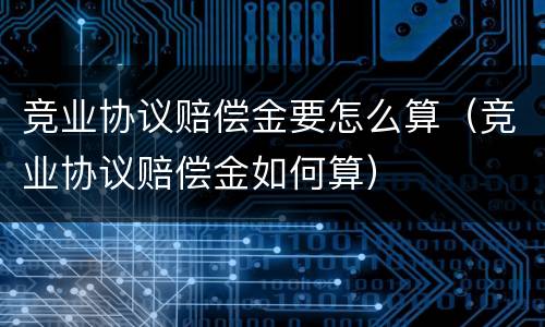竞业协议赔偿金要怎么算（竞业协议赔偿金如何算）