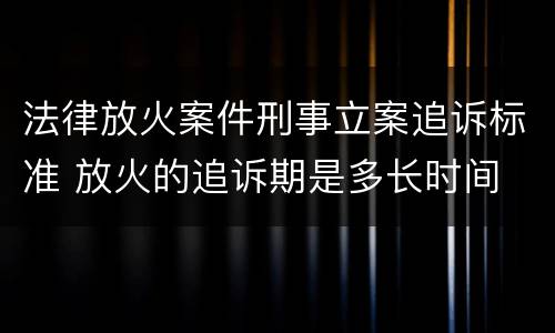 法律放火案件刑事立案追诉标准 放火的追诉期是多长时间