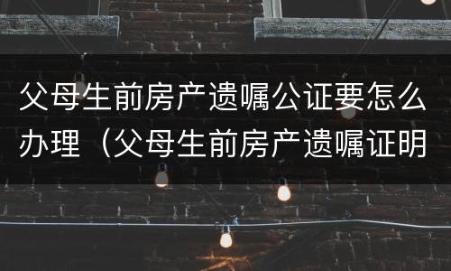 父母生前房产遗嘱公证要怎么办理（父母生前房产遗嘱证明怎么写）