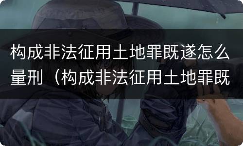 构成非法征用土地罪既遂怎么量刑（构成非法征用土地罪既遂怎么量刑的）