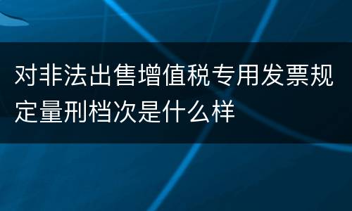 对非法出售增值税专用发票规定量刑档次是什么样