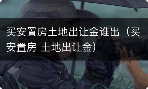 买安置房土地出让金谁出（买安置房 土地出让金）