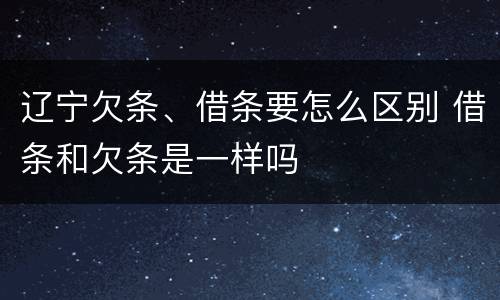 辽宁欠条、借条要怎么区别 借条和欠条是一样吗