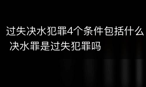 过失决水犯罪4个条件包括什么 决水罪是过失犯罪吗