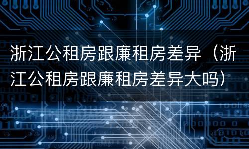 浙江公租房跟廉租房差异（浙江公租房跟廉租房差异大吗）