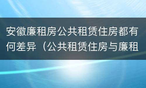 安徽廉租房公共租赁住房都有何差异（公共租赁住房与廉租房的区别）