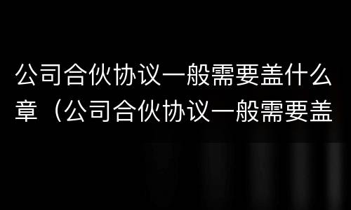 公司合伙协议一般需要盖什么章（公司合伙协议一般需要盖什么章才有效）