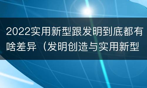 2022实用新型跟发明到底都有啥差异（发明创造与实用新型的区别）