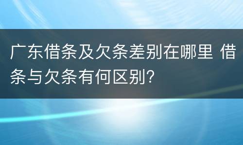 广东借条及欠条差别在哪里 借条与欠条有何区别?