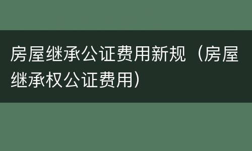 房屋继承公证费用新规（房屋继承权公证费用）