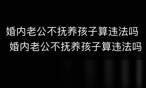 婚内老公不抚养孩子算违法吗 婚内老公不抚养孩子算违法吗知乎