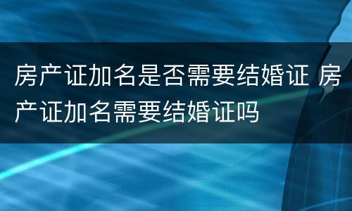 房产证加名是否需要结婚证 房产证加名需要结婚证吗
