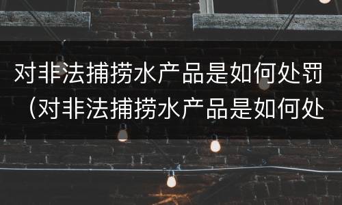 对非法捕捞水产品是如何处罚（对非法捕捞水产品是如何处罚的）