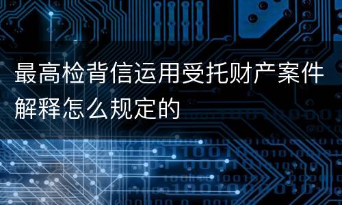 最高检背信运用受托财产案件解释怎么规定的